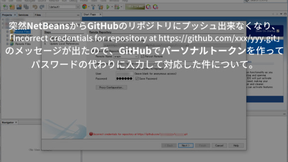 突然NetBeansからGitHubのリポジトリにプッシュ出来なくなり、「Incorrect credentials for repository at https://github.com/xxx/yyy.git」のメッセージが出たので、GitHubでパーソナルトークンを作ってパスワードの代わりに入力して対応した件について。